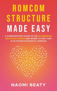 Title: Romcom Structure Made Easy: A Screenwriter's Guide to the Six Essential Movie Plot Points and Where to Find Them in 29 Favorite Romantic Comedies, Author: Naomi Beaty
