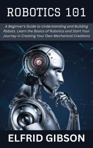 Title: Robotics 101: A Beginner's Guide to Understanding and Building Robots. Learn the Basics of Robotics and Start Your Journey in Creating Your Own Mechanical Creations, Author: Elfrid Gibson