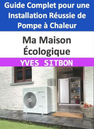 Title: Ma Maison Écologique : Guide Complet pour une Installation Réussie de Pompe à Chaleur, Author: YVES SITBON