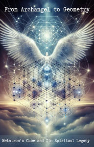 Title: From Archangel to Geometry: Metatron's Cube and Its Spiritual Legacy, Author: M.A Hill
