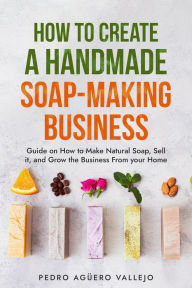 Title: How to Create a Hand-made Soap-Making Business, Author: Pedro Agüero Vallejo