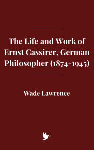 Title: The Life and Work of Ernst Cassirer, German Philosopher (1874-1945), Author: Wade Lawrence