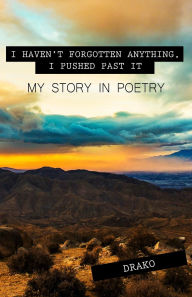 Title: I Haven't Forgotten Anything, I Pushed Past It: My Story In Poetry, Author: Drako