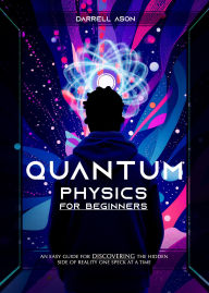 Title: Quantum Physics for Beginners: An Easy Guide for Discovering the Hidden Side of Reality one Speck at a Time, Author: Darrell Ason