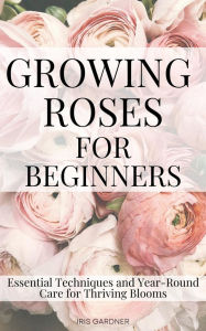 Title: Growing Roses For Beginners: Essential Techniques and Year-Round Care for Thriving Blooms, Author: Iris Gardner