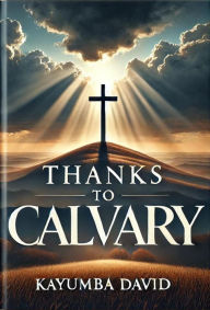 Title: Thanks to Calvary: A Salvific Treatise on the Cross, Author: Kayumba David