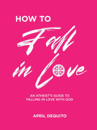 Title: How to fall in Love: An Atheist's Guide to Falling in Love with God, Author: April Dequito