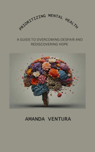 Title: Prioritizing Mental Health: A Guide to Overcoming Despair and Rediscovering Hope, Author: Amanda Ventura