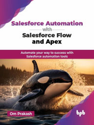 Title: Salesforce Automation with Salesforce Flow and Apex: Automate your way to success with Salesforce automation tools, Author: Om Prakash