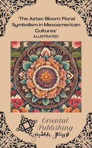 Title: The Aztec Bloom: Floral Symbolism in Mesoamerican Cultures, Author: Oriental Publishing