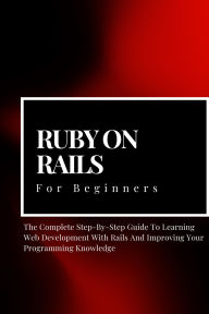 Title: Ruby on Rails For Beginners: The Complete Step-By-Step Guide To Learning Web Development With Rails And Improving Your Programming Knowledge, Author: Voltaire Lumiere