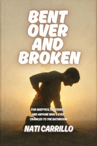 Title: Bent Over and Broken: For Skeptics, Sufferers, and Anyone Who's Ever Crawled to the Bathroom, Author: Nati Carrillo