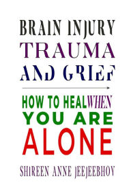 Title: Brain Injury, Trauma, and Grief: How to Heal When You Are Alone, Author: Shireen Anne Jeejeebhoy