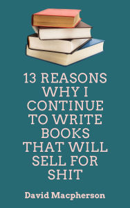Title: 13 Reasons Why I Continue to Write Books That WIll Sell for Shit, Author: David Macpherson