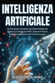 Title: INTELLIGENZA ARTIFICIALE: Da Principiante ad Esperto. Una Guida Completa per Decifrare la Complessità dell'IA, Superare le Paure e Imparare ad Utilizzarla nella Tua Vita e Lavoro., Author: Alberto Colombo