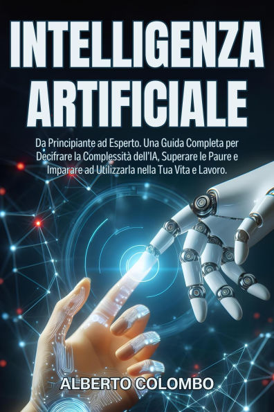 INTELLIGENZA ARTIFICIALE: Da Principiante ad Esperto. Una Guida Completa per Decifrare la Complessità dell'IA, Superare le Paure e Imparare ad Utilizzarla nella Tua Vita e Lavoro.
