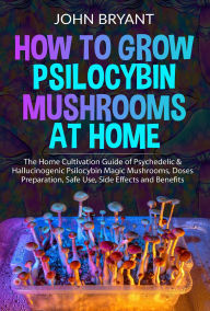 Title: How to Grow Psilocybin Mushrooms at Home: The Home Cultivation Guide of Psychedelic & Hallucinogenic Psilocybin Magic Mushrooms, Doses Preparation, Safe Use, Side Effects and Benefits, Author: John Bryant
