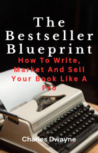 Title: The Bestseller Blueprint: How To Write, Market And Sell Your Book Like A Pro, Author: Charles Dwayne