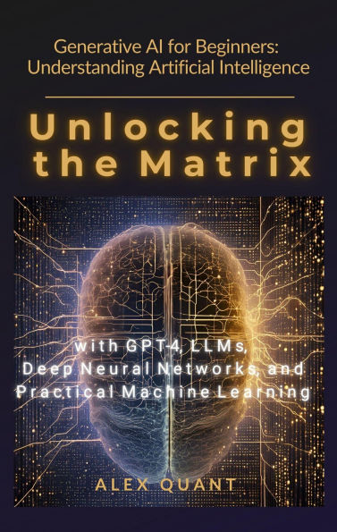 Generative AI for Beginners: Understanding Artificial Intelligence. Unlocking the Matrix with GPT-4, LLMs, Deep Neural Networks, and Practical Machine Learning