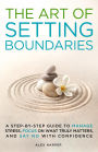 The Art of Setting Boundaries: A Step-by-Step Guide to Manage Stress, Focus on What Truly Matters, and Say No With Confidence