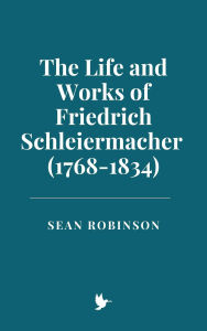 Title: The Life and Works of Friedrich Schleiermacher (1768-1834), Author: Sean Robinson