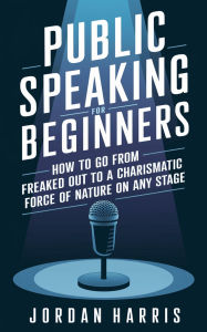 Title: Public Speaking for Beginners: How to Go from Freaked Out to a Charismatic Force of Nature on Any Stage, Author: Jordan Harris