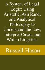 Title: A System of Legal Logic: Using Aristotle, Ayn Rand, and Analytical Philosophy to Understand the Law, Interpret Cases, and Win in Litigation, Author: Russell Hasan