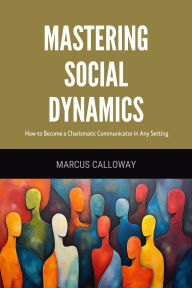 Title: Mastering Social Dynamics: How to Become a Charismatic Communicator in Any Setting, Author: Marcus Calloway