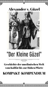Title: Der Kleine Güzel. Kompakt-Kompendium. Geschichte der muslimischen Welt vom Kalifat bis zur Hohen Pforte (Geschichte des Islam, Araber, Kalifat # Basics Islamwissenschaft, Orientalistik und Arabistik, #5), Author: Alexander v. Güzel