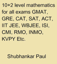 Title: 10+2 Level Mathematics For All Exams GMAT, GRE, CAT, SAT, ACT, IIT JEE, WBJEE, ISI, CMI, RMO, INMO, KVPY Etc., Author: Shubhankar Paul