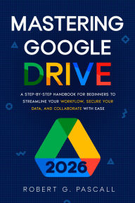 Title: Mastering Google Drive: A Step-by-Step Handbook for Beginners to Streamline Your Workflow, Secure Your Data, and Collaborate with Ease, Author: Robert G. Pascall