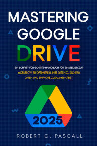Title: Mastering Google Drive: Ein Schritt-für-Schritt-Handbuch für Einsteiger zur Workflow zu optimieren, Ihre Daten zu sichern Daten und einfache Zusammenarbeit, Author: Robert G. Pascall