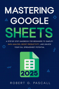 Title: Mastering Google Sheets: A Step-by-Step Handbook for Beginners to Simplify Data Analysis, Boost Productivity, and Unlock Your Full Spreadsheet Potential, Author: Robert G. Pascall