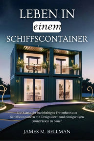 Title: Leben in einem Schiffscontainer: Die Kunst, Ihr nachhaltiges Traumhaus aus Schiffscontainern mit Designideen und einzigartigen Grundrissen zu bauen, Author: James M. Bellman