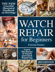 Title: Watch Repair for Beginners: The New Essential Illustrated Handbook on Horology to Learn the Basics of Watch and Clock Repairing, Author: Esmond Stanley