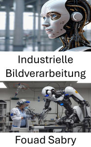 Title: Industrielle Bildverarbeitung: Erforschung der visuellen Wahrnehmung und autonomen Interpretation in der Robotik, Author: Fouad Sabry