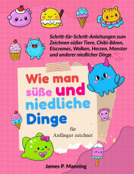 Title: Wie man süße und niedliche Dinge für Anfänger zeichnet: Schritt-für-Schritt-Anleitungen zum Zeichnen niedlicher Tiere, Chibi-Bären, Eiscremes, Wolken, Herzen, Monster und anderer bezaubernder Dinge, Author: James P. Manning