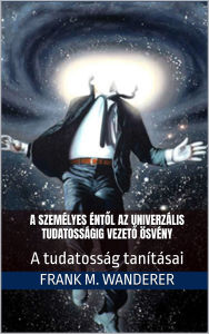 Title: A személyes éntol az univerzális tudatosságig vezeto ösvény: A tudatosság tanitásai, Author: Frank M. Wanderer Ph.D.