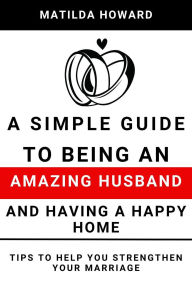 Title: A Simple Guide to Being an Amazing Husband and Having a Happy Home:Tips to Help You Strengthen Your Marriage, Author: Matilda Howard