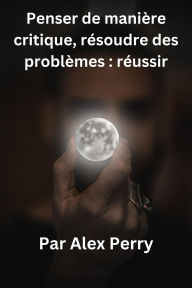 Title: Penser de manière critique, résoudre des problèmes : réussir, Author: Alex Perry
