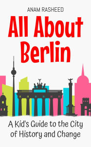 Title: All About Berlin: A Kid's Guide to the City of History and Change (Educational Books For Kids, #11), Author: Anam Rasheed