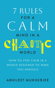 Title: 7 Rules for a Calm Mind in a Chaotic World - How to Stay Calm in a World Designed to Make You Anxious, Author: Abhijeet Mukherjee