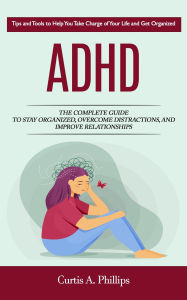 Title: Adhd: Tips and Tools to Help You Take Charge of Your Life and Get Organized (The Complete Guide to Stay Organized, Overcome Distractions, and Improve Relationships), Author: Curtis A. Phillips