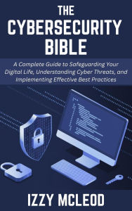 Title: The Cybersecurity Bible: A Complete Guide to Safeguarding Your Digital Life, Understanding Cyber Threats, and Implementing Effective Best Practices, Author: Izzy Mcleod