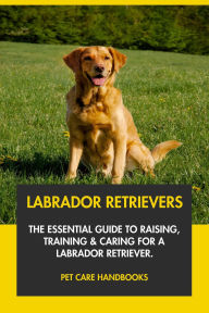 Title: Labrador Retrievers: The Essential Guide to Raising, Training & Caring for A Labrador Retriever., Author: Pet Care Handbooks