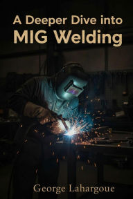 Title: A Deeper Dive Into MIG Welding (Start welding in one hour, #1), Author: George Lahargoue