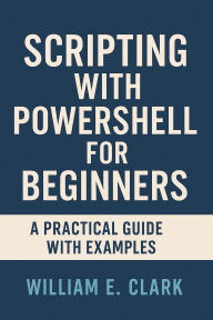 Title: Scripting with PowerShell for Beginners: A Practical Guide with Examples, Author: William E. Clark