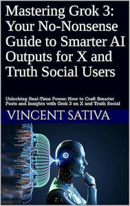 Title: Mastering Grok 3: Your No-Nonsense Guide to Smarter AI Outputs for X and Truth Social Users, Author: Vincent Sativa