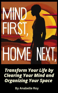 Title: Mind First, Home Next: Transform Your Life by Clearing Your Mind and Organizing Your Space, Author: Anabelle Roy