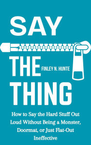 Title: Say the Thing: How to Say the Hard Stuff Out Loud Without Being a Monster, Doormat, or Just Flat-out Ineffective, Author: Finley N. Hunte